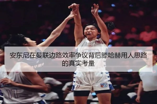 安东尼在曼联边路效率争议背后滕哈赫用人思路的真实考量