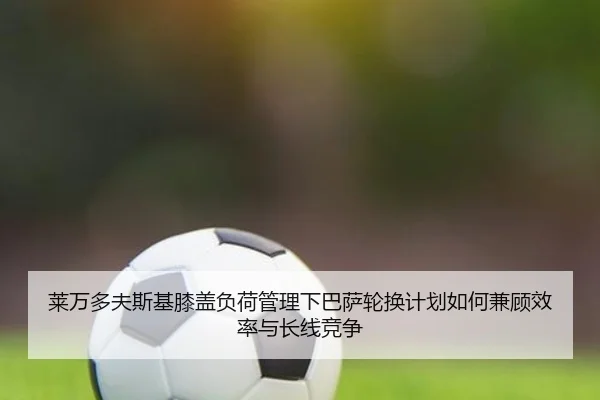 莱万多夫斯基膝盖负荷管理下巴萨轮换计划如何兼顾效率与长线竞争