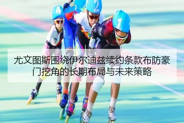 尤文图斯围绕伊尔迪兹续约条款布防豪门挖角的长期布局与未来策略