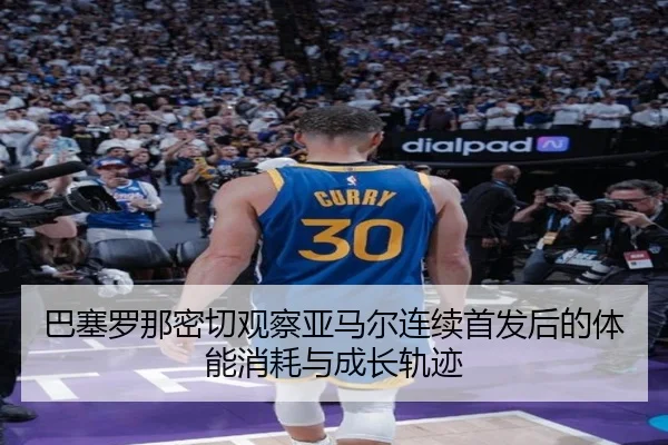 巴塞罗那密切观察亚马尔连续首发后的体能消耗与成长轨迹