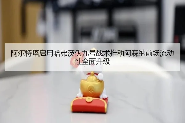 阿尔特塔启用哈弗茨伪九号战术推动阿森纳前场流动性全面升级